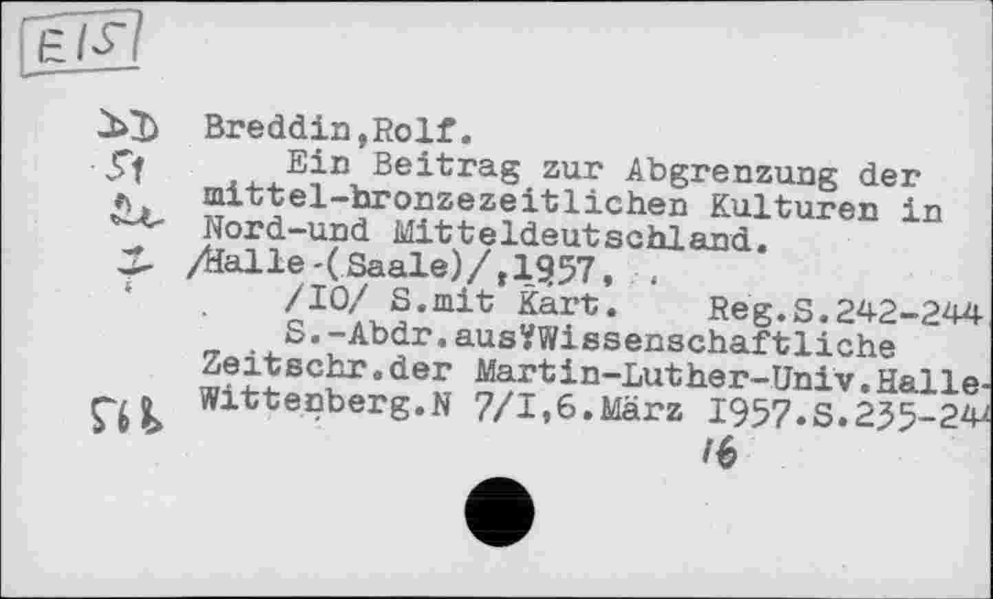 ﻿Breddin,Rolf.
Ein Beitrag zur Abgrenzung der mittel-bronzezeitlichen Kulturen in Nord-und Mitteldeutschland.
/dalle-(Saale)/, 1957, ,
/10/ S.mit Kart. Reg.S.242-244
S.-Abdr.ausYWissenschaftliche
Zeitsehr.der Martin-Luther-Univ.Halle-Wittenberg.N 7/1,6.März I957.S.255-24Z